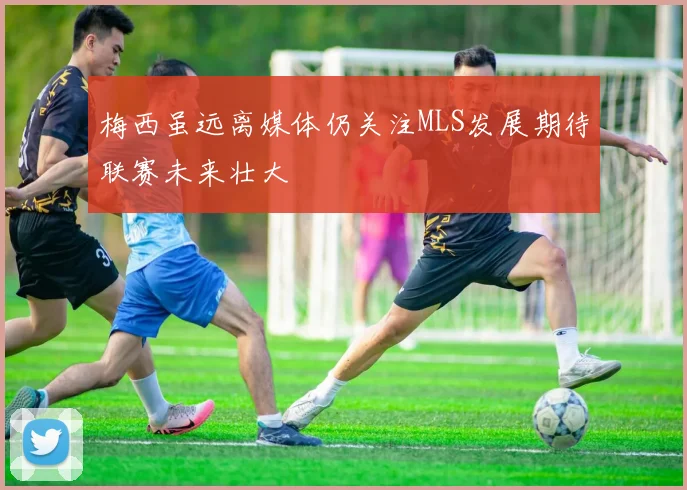 梅西虽远离媒体仍关注MLS发展期待联赛未来壮大