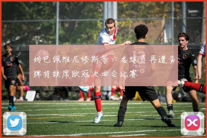 姆巴佩维尼修斯等六名球员再遭黄牌将缺席欧冠次回合比赛
