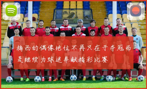 梅西的偶像地位不再只在于夺冠而是继续为球迷奉献精彩比赛