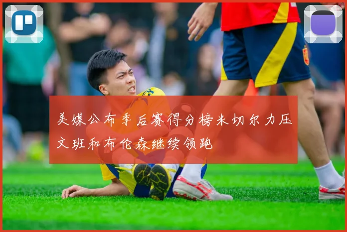 美媒公布季后赛得分榜米切尔力压文班和布伦森继续领跑