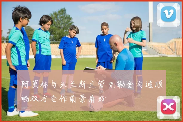 阿莫林与米兰新主管克勒舍沟通顺畅双方合作前景看好