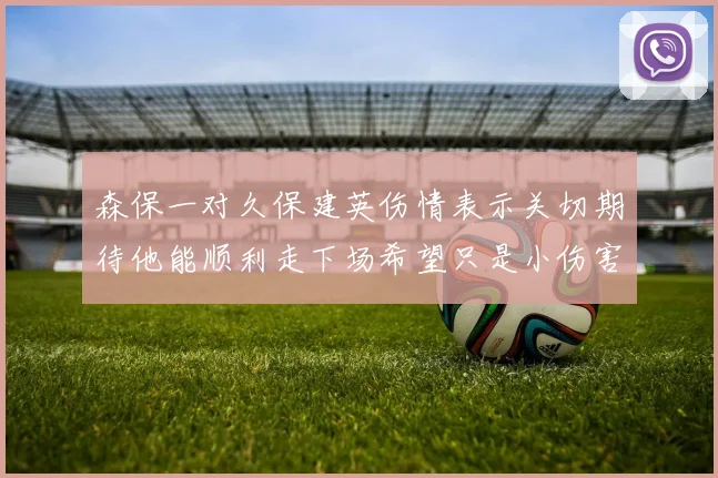 森保一对久保建英伤情表示关切期待他能顺利走下场希望只是小伤害