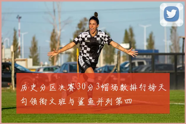 历史分区决赛30分3帽场数排行榜天勾领衔文班与鲨鱼并列第四
