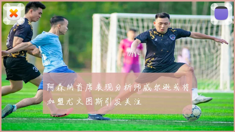 阿森纳首席表现分析师威尔逊或将加盟尤文图斯引发关注