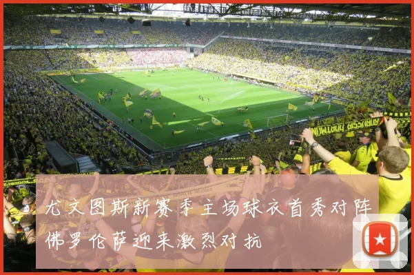 尤文图斯新赛季主场球衣首秀对阵佛罗伦萨迎来激烈对抗