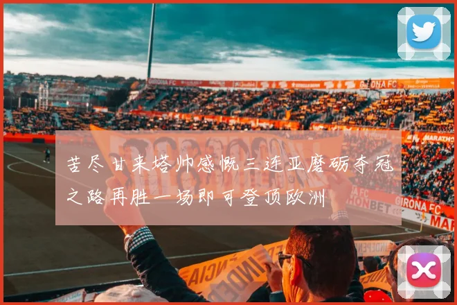 苦尽甘来塔帅感慨三连亚磨砺夺冠之路再胜一场即可登顶欧洲