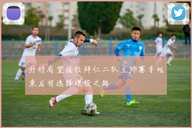 丹特有望接任拜仁二队主帅赛季结束后将选择退役之路