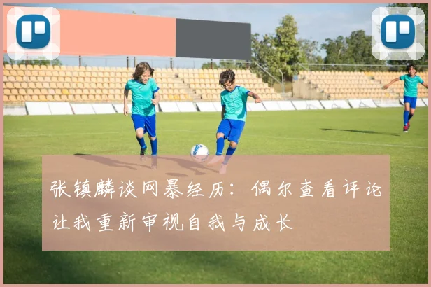 张镇麟谈网暴经历：偶尔查看评论让我重新审视自我与成长