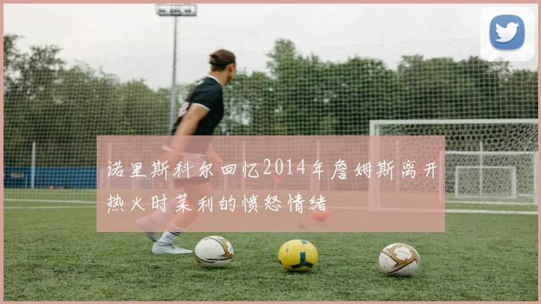 诺里斯科尔回忆2014年詹姆斯离开热火时莱利的愤怒情绪