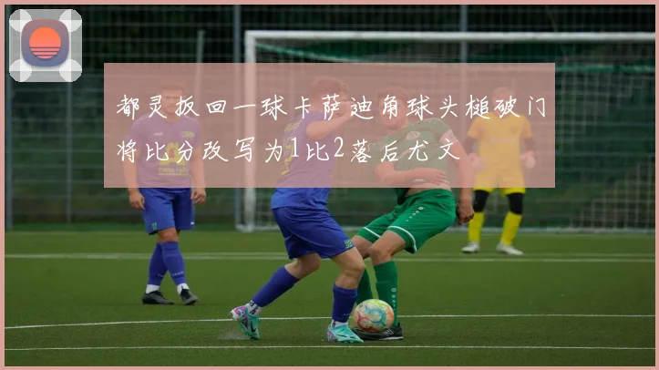 都灵扳回一球卡萨迪角球头槌破门将比分改写为1比2落后尤文