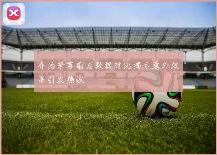 乔治禁赛前后数据对比揭示意外效果引发热议