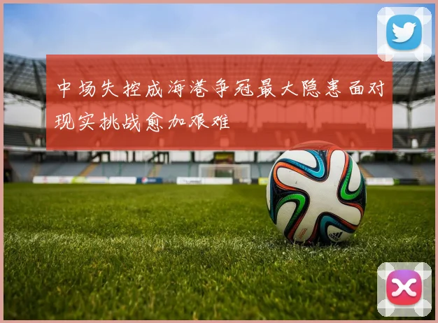 中场失控成海港争冠最大隐患面对现实挑战愈加艰难