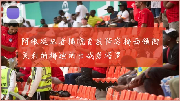 阿根廷记者揭晓首发阵容梅西领衔莫利纳梅迪纳出战劳塔罗