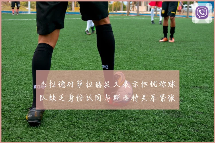 杰拉德对萨拉赫发文表示担忧称球队缺乏身份认同与斯洛特关系紧张