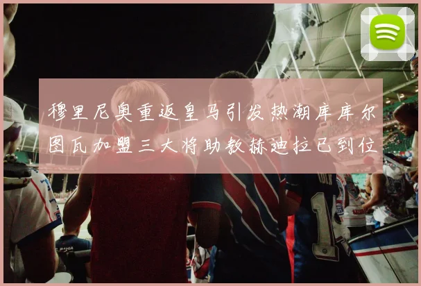 穆里尼奥重返皇马引发热潮库库尔图瓦加盟三大将助教赫迪拉已到位