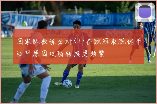 国家队教练分析K77在欧冠表现优于法甲原因攻防转换更频繁