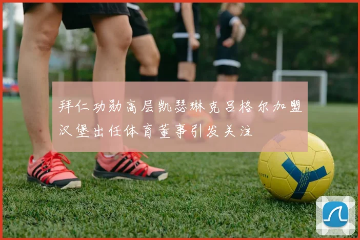 拜仁功勋高层凯瑟琳克吕格尔加盟汉堡出任体育董事引发关注