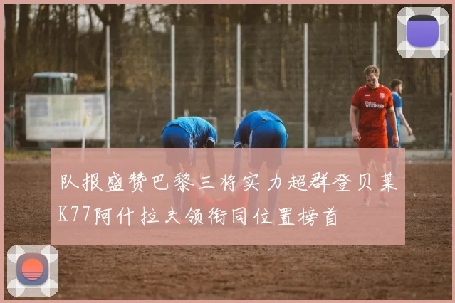 队报盛赞巴黎三将实力超群登贝莱K77阿什拉夫领衔同位置榜首