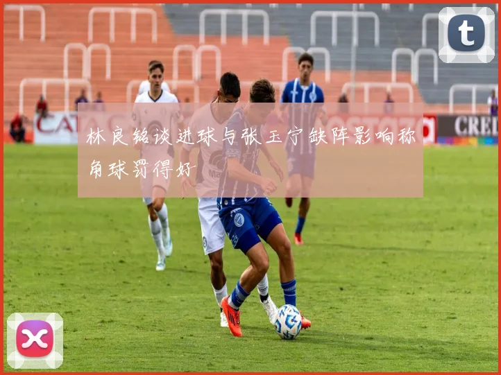 林良铭谈进球与张玉宁缺阵影响称角球罚得好