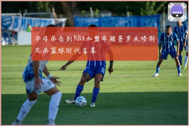 字母弟告别NBA加盟希腊普罗米修斯兄弟篮球时代落幕