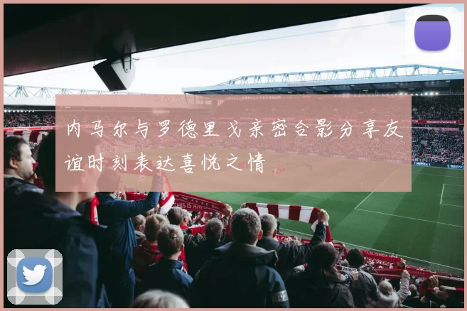 内马尔与罗德里戈亲密合影分享友谊时刻表达喜悦之情
